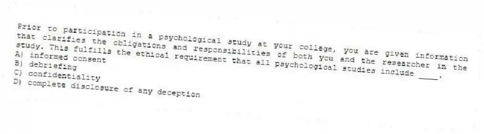 Prior to participation in a psychological study at your college, you are given information that clarifies the obligations and responsibilities of both you and the researcher in the study. This fulfills the ethical requirement that all psychological studies include ____.
A) informed consent
B) debriefing
C) confidentiality
D) complete disclosure of any deception