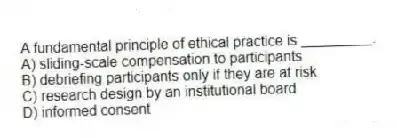 A fundamental principle of ethical practice is _________.
A) sliding-scale compensation to participants
B) debriefing participants only if they are at risk
C) research design by an institutional board
D) informed consent