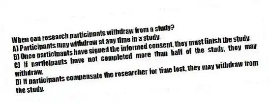 When can research participants withdraw from a study?
A) Participants may withdraw at any time in a study.
B) Once participants have signed the informed consent, they must finish the study.
C) If participants have not completed more than half of the study, they may withdraw.
D) If participants compensate the researcher for time lost, they may withdraw from the study.