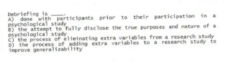 Debriefing is ____.
A) done with participants prior to their participation in a psychological study
B) the attempt to fully disclose the true purposes and nature of a psychological study
C) the process of eliminating extra variables from a research study
D) the process of adding extra variables to a research study to improve generalizability