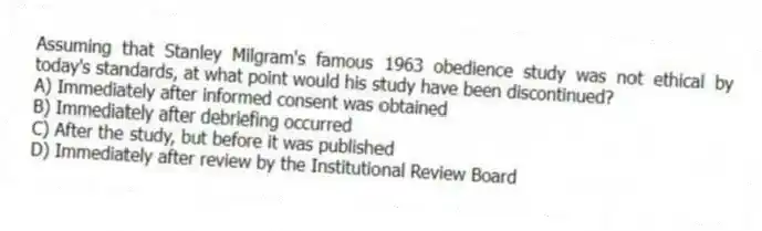 Assuming that Stanley Milgram's famous 1963 obedience study was not ethical by today's standards, at what point would his study have been discontinued?
A) Immediately after informed consent was obtained
B) Immediately after debriefing occurred
C) After the study, but before it was published
D) Immediately after review by the Institutional Review Board