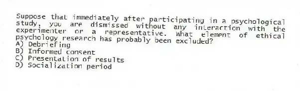 Suppose that immediately after participating in a psychological study, you are dismissed without any interaction with the experimenter or a representative. What element of ethical psychology research has probably been excluded?
A) Debriefing
B) Informed consent
C) Presentation of results
D) Socialization period