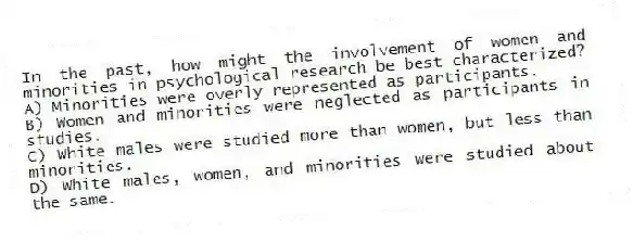 In the past, how might the involvement of women and minorities in psychological research be best characterized?
A) Minorities were overly represented as participants.
B) Women and minorities were neglected as participants in studies.
C) White males were studied more than women, but less than minorities.
D) White males, women, and minorities were studied about the same.
