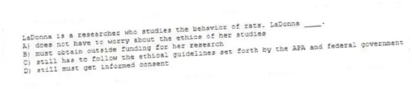 LaDonna is a researcher who studies the behavior of rats. LaDonna ____.
A) does not have to worry about the ethics of her studies
B) must obtain outside funding for her research
C) still has to follow the ethical guidelines set forth by the APA and federal government
D) still must get informed consent