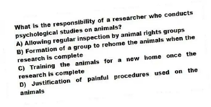 What is the responsibility of a researcher who conducts psychological studies on animals?
A) Allowing regular inspection by animal rights groups
B) Formation of a group to rehome the animals when the research is complete
C) Training the animals for a new home once the research is complete
D) Justification of painful procedures used on the animals