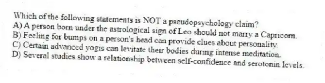 Which of the following statements is NOT a pseudopsychology claim?
A) A person born under the astrological sign of Leo should not marry a Capricorn.
B) Feeling for bumps on a person's head can provide clues about personality.
C) Certain advanced yogis can levitate their bodies during intense meditation.
D) Several studies show a relationship between self-confidence and serotonin levels.