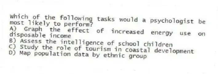 Which of the following tasks would a psychologist be most likely to perform?
A) Graph the effect of increased energy use on disposable income
B) Assess the intelligence of school children
C) Study the role of tourism in coastal development
D) Map population data by ethnic group