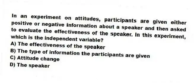 In an experiment on attitudes, participants are given either positive or negative information about a speaker and then asked to evaluate the effectiveness of the speaker. In this experiment, which is the independent variable?
A) The effectiveness of the speaker
B) The type of information the participants are given
C) Attitude change
D) The speaker