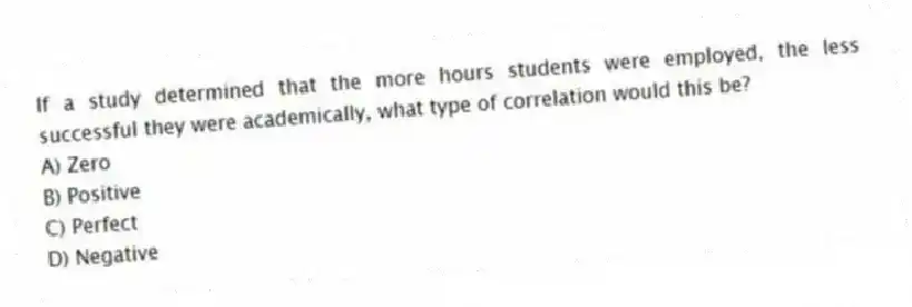If a study determined that the more hours students were employed, the less successful they were academically, what type of correlation would this be?
A) Zero
B) Positive
C) Perfect
D) Negative