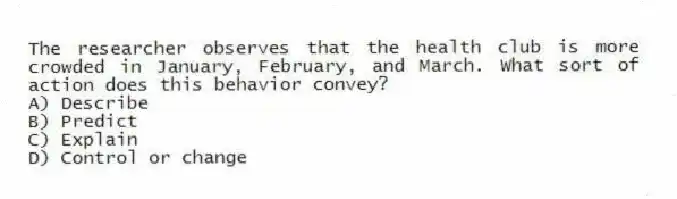 The researcher observes that the health club is more crowded in January, February, and March. What sort of action does this behavior convey?
A) Describe
B) Predict
C) Explain
D) Control or change