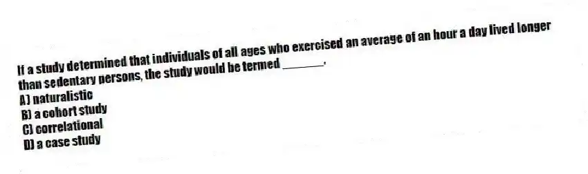 If a study determined that individuals of all ages who exercised an average of an hour a day lived longer than sedentary persons, the study would be termed ______.
A) naturalistic
B) a cohort study
C) correlational
D) a case study