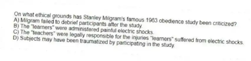 On what ethical grounds has Stanley Milgram's famous 1963 obedience study been criticized?
A) Milgram failed to debrief participants after the study.
B) The "learners" were administered painful electric shocks.
C) The "teachers" were legally responsible for the injuries "learners" suffered from electric shocks.
D) Subjects may have been traumatized by participating in the study.