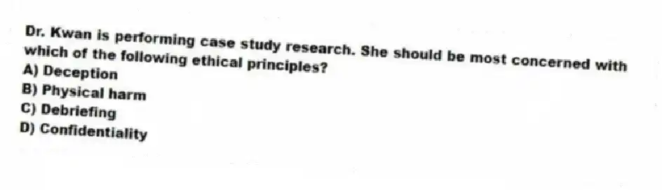 Dr. Kwan is performing case study research. She should be most concerned with which of the following ethical principles?
A) Deception
B) Physical harm
C) Debriefing
D) Confidentiality