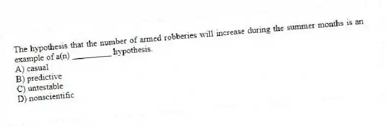 The hypothesis that the number of armed robberies will increase during the summer months is an example of a(n) _________ hypothesis.
A) casual
B) predictive
C) untestable
D) nonscientific