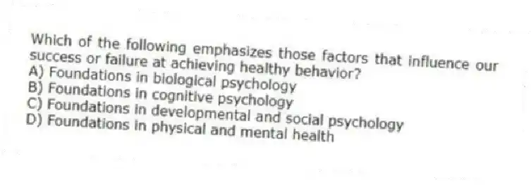 Which of the following emphasizes those factors that influence our success or failure at achieving healthy behavior?
A) Foundations in biological psychology
B) Foundations in cognitive psychology
C) Foundations in developmental and social psychology
D) Foundations in physical and mental health