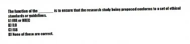 The function of the _______ is to ensure that the research study being proposed conforms to a set of ethical standards or guidelines.
A) IRB or HREC
B) ILO
C) ISB
D) None of these are correct.