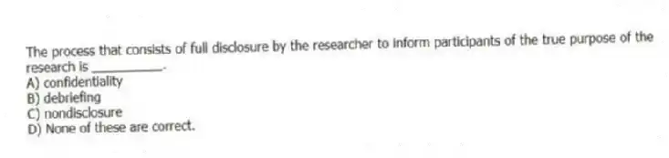 The process that consists of full disclosure by the researcher to inform participants of the true purpose of the research is __________.
A) confidentiality
B) debriefing
C) nondisclosure
D) None of these are correct.