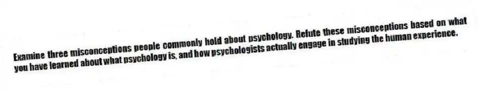 Examine three misconceptions people commonly hold about psychology. Refute these misconceptions based on what you have learned about what psychology is, and how psychologists actually engage in studying the human experience.