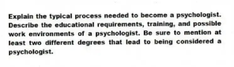 Explain the typical process needed to become a psychologist. Describe the educational requirements, training, and possible work environments of a psychologist. Be sure to mention at least two different degrees that lead to being considered a psychologist.