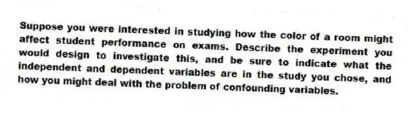 Suppose you were interested in studying how the color of a room might affect student performance on exams. Describe the experiment you would design to investigate this, and be sure to indicate what the independent and dependent variables are in the study you chose, and how you might deal with the problem of confounding variables.