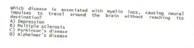 Which disease is associated with myelin loss, causing neural impulses to travel around the brain without reaching its destination?
A) Depression
B) Multiple sclerosis
C) Parkinson's disease
D) Alzheimer's disease