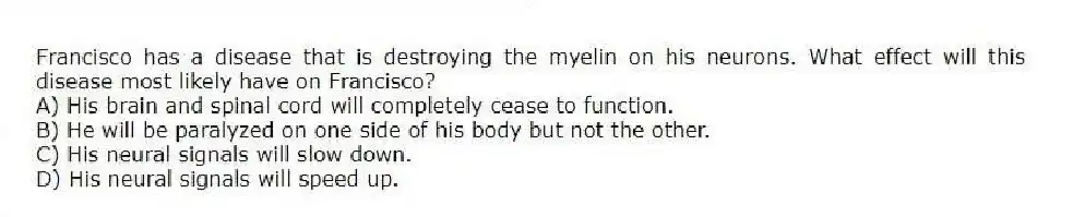 Francisco has a disease that is destroying the myelin on his neurons. What effect will this disease most likely have on Francisco?
A) His brain and spinal cord will completely cease to function.
B) He will be paralyzed on one side of his body but not the other.
C) His neural signals will slow down.
D) His neural signals will speed up.