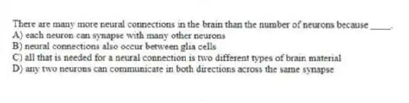 There are many more neural connections in the brain than the number of neurons because ____.
A) each neuron can synapse with many other neurons
B) neural connections also occur between glia cells
C) all that is needed for a neural connection is two different types of brain material
D) any two neurons can communicate in both directions across the same synapse