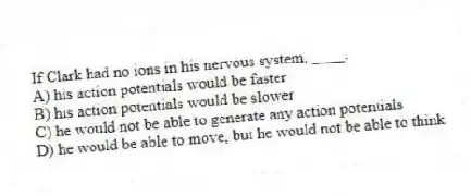 If Clark had no ions in his nervous system, ____.
A) his action potentials would be faster
B) his action potentials would be slower
C) he would not be able to generate any action potentials
D) he would be able to move, but he would not be able to think