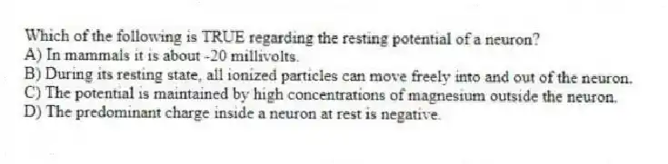 Which of the following is TRUE regarding the resting potential of a neuron?
A) In mammals it is about -20 millivolts.
B) During its resting state, all ionized particles can move freely into and out of the neuron.
C) The potential is maintained by high concentrations of magnesium outside the neuron.
D) The predominant charge inside a neuron at rest is negative.