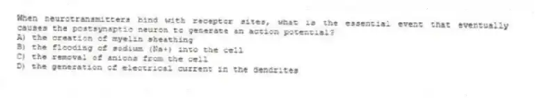 When neurotransmitters bind with receptor sites, what is the essential event that eventually causes the postsynaptic neuron to generate an action potential?
A) the creation of myelin sheathing
B) the flooding of sodium (Na+) into the cell
C) the removal of anions from the cell
D) the generation of electrical current in the dendrites