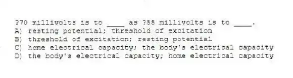 ?70 millivolts is to ____ as ?55 millivolts is to ____.
A) resting potential; threshold of excitation
B) threshold of excitation; resting potential
C) home electrical capacity; the body's electrical capacity
D) the body's electrical capacity; home electrical capacity
