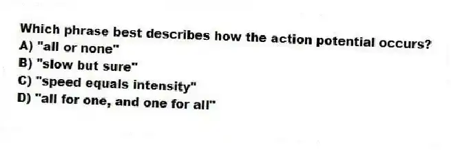 Which phrase best describes how the action potential occurs?
A) "all or none"
B) "slow but sure"
C) "speed equals intensity"
D) "all for one, and one for all"