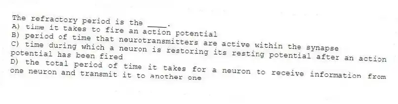 The refractory period is the ____.
A) time it takes to fire an action potential
B) period of time that neurotransmitters are active within the synapse
C) time during which a neuron is restoring its resting potential after an action potential has been fired
D) the total period of time it takes for a neuron to receive information from one neuron and transmit it to another one