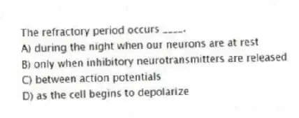 The refractory period occurs ____.
A) during the night when our neurons are at rest
B) only when inhibitory neurotransmitters are released
C) between action potentials
D) as the cell begins to depolarize