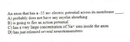 An axon that has a -55 mv electric potential across its membrane ____.
A) probably does not have any myelin sheathing
B) is going to fire an action potential
C) has a very large concentration of Na+ ions inside the axon
D) has just released several neurotransmitters