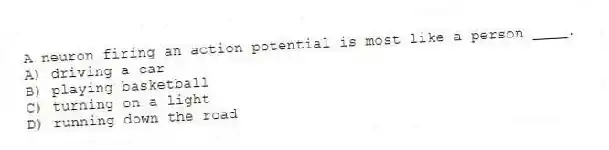 A neuron firing an action potential is most like a person ____.
A) driving a car
B) playing basketball
C) turning on a light
D) running down the road