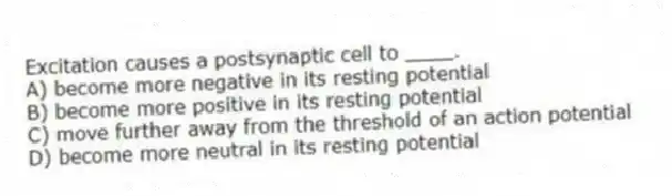 Excitation causes a postsynaptic cell to ____.
A) become more negative in its resting potential
B) become more positive in its resting potential
C) move further away from the threshold of an action potential
D) become more neutral in its resting potential