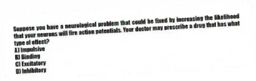 Suppose you have a neurological problem that could be fixed by increasing the likelihood that your neurons will fire action potentials. Your doctor may prescribe a drug that has what type of effect?
A) Impulsive
B) Binding
C) Excitatory
D) Inhibitory