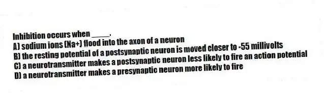 Inhibition occurs when ____.
A) sodium ions (Na+) flood into the axon of a neuron
B) the resting potential of a postsynaptic neuron is moved closer to -55 millivolts
C) a neurotransmitter makes a postsynaptic neuron less likely to fire an action potential
D) a neurotransmitter makes a presynaptic neuron more likely to fire