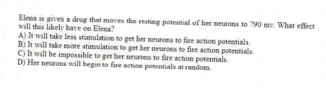 Elena is given a drug that moves the resting potential of her neurons to ?90 mv. What effect will this likely have on Elena?
A) It will take less stimulation to get her neurons to fire action potentials.
B) It will take more stimulation to get her neurons to fire action potentials.
C) It will be impossible to get her neurons to fire action potentials.
D) Her neurons will begin to fire action potentials at random.