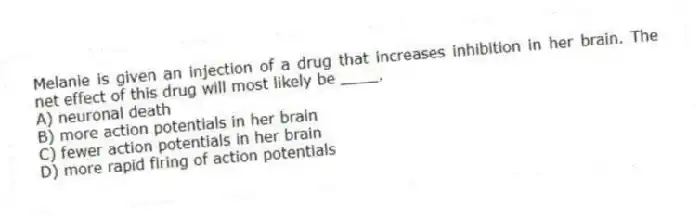 Melanie is given an injection of a drug that increases inhibition in her brain. The net effect of this drug will most likely be ____.
A) neuronal death
B) more action potentials in her brain
C) fewer action potentials in her brain
D) more rapid firing of action potentials