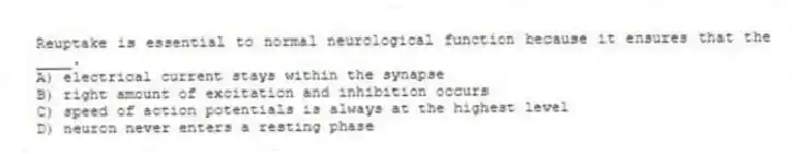 Reuptake is essential to normal neurological function because it ensures that the ____.
A) electrical current stays within the synapse
B) right amount of excitation and inhibition occurs
C) speed of action potentials is always at the highest level
D) neuron never enters a resting phase