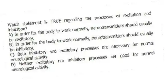 Which statement is TRUE regarding the processes of excitation and inhibition?
A) In order for the body to work normally, neurotransmitters should usually be excitatory.
B) In order for the body to work normally, neurotransmitters should usually be inhibitory.
C) Both inhibitory and excitatory processes are necessary for normal neurological activity.
D) Neither excitatory nor inhibitory processes are good for normal neurological activity.