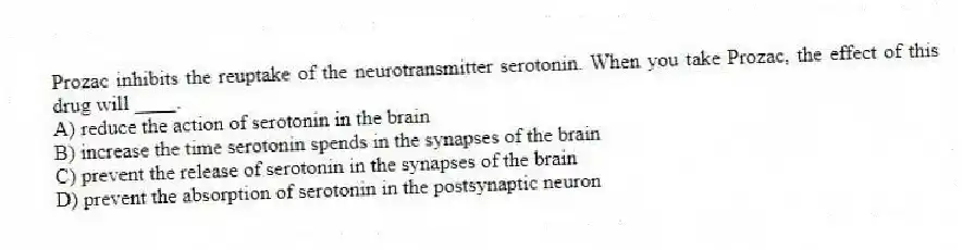 Prozac inhibits the reuptake of the neurotransmitter serotonin. When you take Prozac, the effect of this drug will ____.
A) reduce the action of serotonin in the brain
B) increase the time serotonin spends in the synapses of the brain
C) prevent the release of serotonin in the synapses of the brain
D) prevent the absorption of serotonin in the postsynaptic neuron