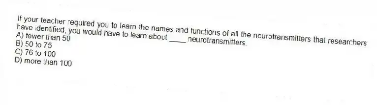 If your teacher required you to learn the names and functions of all the neurotransmitters that researchers have identified, you would have to learn about ____ neurotransmitters.
A) fewer than 50
B) 50 to 75
C) 76 to 100
D) more than 100