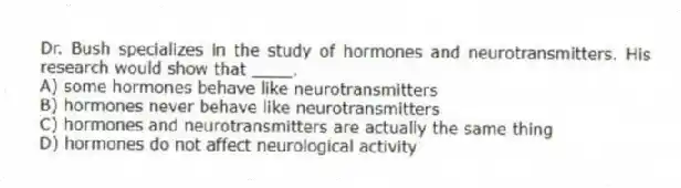 Dr. Bush specializes in the study of hormones and neurotransmitters. His research would show that ____.
A) some hormones behave like neurotransmitters
B) hormones never behave like neurotransmitters
C) hormones and neurotransmitters are actually the same thing
D) hormones do not affect neurological activity