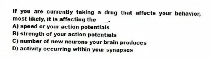 If you are currently taking a drug that affects your behavior, most likely, it is affecting the ____.
A) speed or your action potentials
B) strength of your action potentials
C) number of new neurons your brain produces
D) activity occurring within your synapses