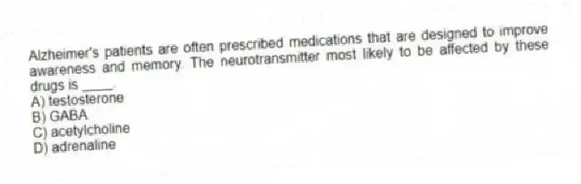 Alzheimer's patients are often prescribed medications that are designed to improve awareness and memory. The neurotransmitter most likely to be affected by these drugs is ____.
A) testosterone
B) GABA
C) acetylcholine
D) adrenaline