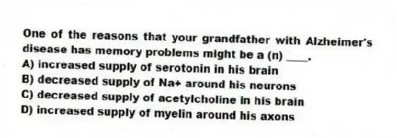 One of the reasons that your grandfather with Alzheimer's disease has memory problems might be a (n) ____.
A) increased supply of serotonin in his brain
B) decreased supply of Na+ around his neurons
C) decreased supply of acetylcholine in his brain
D) increased supply of myelin around his axons