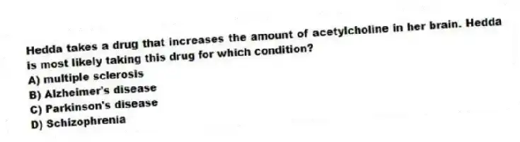 Hedda takes a drug that increases the amount of acetylcholine in her brain. Hedda is most likely taking this drug for which condition?
A) multiple sclerosis
B) Alzheimer's disease
C) Parkinson's disease
D) Schizophrenia